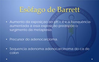 Esôfago de Barrett
• Aumento da exposiçao ao ph < 4 e a frenquência
aumentada a essa exposição predispõe o
surgimento da metaplasia.
• Precursor do adenocarcioma.
• Sequencia adenoma adenocarcinoma do ca de
colon
 