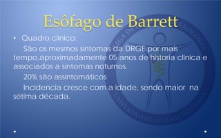 Esôfago de Barrett
• Quadro clínico:
São os mesmos sintomas da DRGE por mais
tempo,aproximadamente 05 anos de historia clínica e
associados a sintomas noturnos.
20% são assintomáticos
Incidencia cresce com a idade, sendo maior na
sétima década.
 