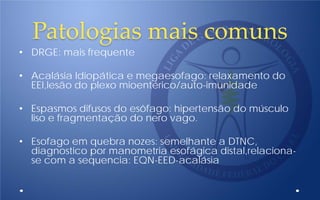 Patologias mais comuns
• DRGE: mais frequente
• Acalásia Idiopática e megaesofago: relaxamento do
EEI,lesão do plexo mioentérico/auto-imunidade
• Espasmos difusos do esôfago: hipertensão do músculo
liso e fragmentação do nero vago.
• Esofago em quebra nozes: semelhante a DTNC,
diagnostico por manometria esofágica distal,relaciona-
se com a sequencia: EQN-EED-acalásia
 