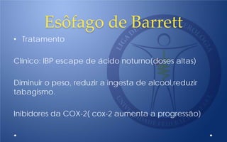 Esôfago de Barrett
• Tratamento
Clínico: IBP escape de ácido noturno(doses altas)
Diminuir o peso, reduzir a ingesta de alcool,reduzir
tabagismo.
Inibidores da COX-2( cox-2 aumenta a progressão)
 