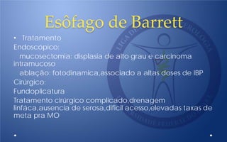 Esôfago de Barrett
• Tratamento
Endoscópico:
mucosectomia: displasia de alto grau e carcinoma
intramucoso
ablação: fotodinamica,associado a altas doses de IBP
Cirúrgico:
Fundoplicatura
Tratamento cirúrgico complicado,drenagem
linfáca,ausencia de serosa,dificil acesso,elevadas taxas de
meta pra MO
 