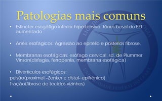 Patologias mais comuns
• Esfincter esogáfigo inferior hipertensivo: tônus basal do EEI
aumentado
• Anéis esofágicos: Agressão ao epitélio e posterios fibrose.
• Membranas esofágicas: esôfago cervical, sd. de Plummer
Vinson(disfagia, ferropenia, membrana esofágica)
• Divertículos esofágicos:
pulsão(proximal –Zenker e distal- epifrênico)
Tração(fibrose de tecidos vizinhos)
 