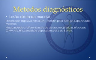 Metodos diagnósticos
• Lesão direta da mucosa
Endoscopia digestiva alta (EDA): escolha para disfagia,lugol,azul de
metileno,
Histopatológico: diferenciação de úlceras neoplasicas,infeciosas
(CMV,HSV,HIV,candida)e pépticas,suspeita de Barrett.
 