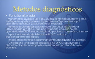 Metodos diagnósticos
• Função alterada
Manometria: avalia o EEI e EES, avalia alterações motoras como
esôfago em quebra nozes e espasmos esofágicos difusos,pré
operatório de DRGE (exclui doenças motoras).
Phmetria prolongada: padrão ouro pra DRGE associado a
EDA,indicada pra DRGE que nao responde com IBP,no pré
operatório da DRGE e no controle do paciente com refluxo intenso.
Espectofotometria da bilirrubina BILITEC: refluxos
duodenograstroesofágicos
Impedanciomentria intraluminar:conteúdos liquidos ou gasosos
Cintilografia : indicação pediatrica na DRGE substituindo a
phmetria,clacular o tempo de esvaziamento no dianóstico de
acalásia.
 