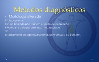 Metodos diagnósticos
• Morfologia alterada
Esofagograma:
Exame baritado,não usar em suspeita de perfuração
Investigar a disfagia: estenose, megaesofago
TC:
Estadiamento do adenocarcinoma, com emissão de posistron.
 