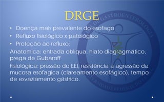 DRGE
• Doença mais prevalente do esofago
• Refluxo fisiológico x patológico
• Proteção ao refluxo:
Anatomica: entrada oblíqua, hiato diagragmático,
prega de Gubaroff
Fisiológica: pressão do EEI, resistência a agressão da
mucosa esofagica (clareamento esofágico), tempo
de esvaziamento gástrico.
 