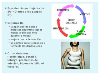  Prevalencia en mujeres de
  20- 40 años ( las guapas
  :P).

 Criterios Dx:
   la aparición de dolor o
    malestar abdominal por lo
    menos 3 días por mes
    durante 3 meses,
   mejora con la defecación,
   un cambio en la frecuencia o
    forma de las deposiciones


 Otros síntomas :
  fibromialgia, cefalea,
  letargo, problemas de
  micción, hipersensibilidad
  visceral.
 