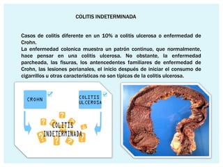 COLITIS INDETERMINADA


Casos de colitis diferente en un 10% a colitis ulcerosa o enfermedad de
Crohn.
La enfermedad colonica muestra un patrón continuo, que normalmente,
hace pensar en una colitis ulcerosa. No obstante, la enfermedad
parcheada, las fisuras, los antencedentes familiares de enfermedad de
Crohn, las lesiones perianales, el inicio después de iniciar el consumo de
cigarrillos u otras características no son típicas de la colitis ulcerosa.
 
