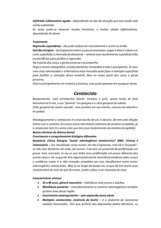Infiltrado inflamatório agudo – dependendo do tipo de situação que esse tecido está
sendo submetido.
As vezes pode-se observar muitas hemácias, e muitas células inflamatórias,
dependendo do dente.
Tratamento
Regressão espontânea – ele pode reabsorver naturalmente e sumir ou então:
Excisãocirúrgica – do fragmento inteiro ou posso anestesiar,pegaro bisturi e fazerum
corte superficial,é chamado deulectomia – remove esse recobrimento superficial (não
escutei 46:52) para facilitar a regressão.
Na maioria dos casos a gente preserva e acompanha.
Pega o exameradiográfico,analisa direitinho,tranqüiliza a mãee acompanha. Se tiver
uma área edemaciada e eritematosa mais marcada pode fazer a remoção superficial
para facilitar a remoção desse material. Mas na maior parte dos casos a gente
preserva.
Ocorre principalmente em molares e incisivos, mas pode aparecer em qualquer dente.
Ceratocisto
Recaptulando: cisto periodontal lateral- incisivos e prés, gosta muito de ficar
lateralmente à raiz, o seu “parente” em gengiva é o cisto gengival do adulto.
Cisto gengival do recém-nascido – tem ceratina em seu interior, comum em rebordo e
no palato.
Histologicamente o ceratocisto é o mais bonito de ver, é clássico. Ele tem uma relação
íntima coma ceratina.Os outroscistosnão tinhamcobertura deceratina no epitélio, já
o ceratocisto tem (é o único cisto que tem esse recobrimento de ceratina do epitélio).
Restos celulares da lâmina dental
Crescimento e comportamento biológico diferentes
Neoplasia clínica benigna “tumor odontogênico ceratocistico” OMS- clínicas e
moleculares – era classificado como tumor, ele não é agressivo, mas ele é “enjoado”,
se não tirar direitinho ele volta, ele recorre. E ele tem um potencial de proliferação um
pouco mais marcado, aí viu-se que tinha essa proliferação um pouco diferente dos
outroscistose viu-sequeele tem algumpotencialde recorrência (embora saiba-se que
o problema maior é a não remoção completa) por isso classificaram como tumor
odontogênico ceratocístico. Mas aí ao longo do tempo viu-se que ele tem muito mais
característica de cisto do que de tumor, então voltou a ser chamado de cisto.
Características clínicas:
 10 a 40 anos, gênero masculino – indivíduos mais jovens e adultos.
 Mandíbula posterior – coincidentemente os tumores odontogênicos também
gostam mais dessa região
 Crescimento anteroposterior – sem expansão óssea obvia
 Multiplos ceratocistos: síndrome de Gorlin – é a síndrome do carcinoma
nevóide basocelular. Tem que lembrar das depressões palmo plantares, os
 