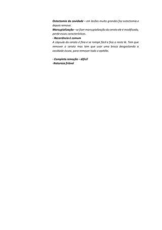Ostectomia da cavidade – em lesões muito grandes faz ostectomia e
depois remove.
Marsupialização –se fizer marsupialização do cerato ele é modificado,
perde essas características.
- Recorrência é comum
A cápsula do cerato é fina e se rompe fácil e fica o resto lá. Tem que
remover o cerato mas tem que usar uma broca desgastando a
cavidade óssea, para remover todo o epitélio.
- Completa remoção – difícil
-Natureza friável
 