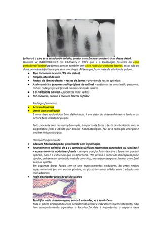 (olhar só o q vc esta estudando doidão, presta atenção nas características desse cisto).
Quando vê RADIOLUCIDEZ em CANINOS E PRÉS que é a localização favorita do cisto
periodontal lateral podemos pensar também em cisto radicular variante lateral, essas são as
duas primeiras hipóteses que vem na cabeça. Aí tem que fazer teste de vitalidade pulpar.
 Tipo incomum de cisto (2% dos cistos)
 Porção lateral da raiz
 Restos da lâmina dental – restos de Serres – provém de restos epiteliais
 Assintomático (exames radiográficos de rotina) – costuma ser uma lesão pequena,
até na radiografia ele fica ali no meiozinho das raízes
 5 a 7 décadas de vida – pacientes mais velhos
 Pré-molares, canino e incisivo lateral inferior
Radiograficamente:
 Área radiolúcida
 Dente com vitalidade
É uma área radiolúcida bem delimitada, é um cisto de desenvolvimento lento e os
dentes tem vitalidade pulpar.
Foto:pacientecom restauração ampla,éimportante fazer o teste de vitalidade, mas o
diagnóstico final é obtido por análise histopatológica, faz-se a remoção cirúrgica e
análise histopatológica.
Histopatologicamente:
 Cápsula fibrosa delgada, geralmente sem inflamação
 Revestimento epitelial de 1 a 3 camadas (células escamosas achatadas ou cubóides)
– espessamentos nodulares focais - sempre que for falar de cisto o foco tem que ser
epitélio, pois é a estrutura que os diferencia. (No cerato o conteúdo da cápsula pode
ajudar,pois temumconteúdo maisde ceratina),maso que usa para chamaratenção é
sempre epitélio.
Em algumas áreas focais tem-se uns espessamentos nodulares, às vezes nesses
espessamentos (ou em outros pontos) eu posso ter umas células com o citoplasma
mais clarinho.
 Pode apresentar focos de células claras
Tendi foi nada dessa imagem, se você entender, vc é semi- Deus.
Mas o ponto principal do cisto periodontal lateral é esse desenvolvimento lento, não
tem comportamento agressivo, a localização dele é importante, o aspecto bem
 