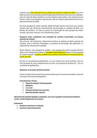 Cuidado para não confundir com as pérolas de ceratina e nódulos de Bohr que vê no
bebê,quesão estruturasfissuraisformadas pelo fechamento das estruturas epiteliais,
uma no meio da tábua palatina e o outro disperso pelo palato, tem ceratina em seu
interior e não é essa categoria, são fissurais, eles se rompem espontâneamente com o
desenvolvimento do bebê.
No cisto gengival do recém nascido, diferentemente dessas estruturas que contém
ceratina que são estruturas remanescentes da formação, os nódulos de Bohr e as
pérolas de ceratina, as vezes eu posso ter a formação do cisto gengival do recém
nascido, são cistos mesmos, tem revestimento cístico.
Pequenos cistos superficiais com conteúdo de ceratina encontrados na mucosa
alveolar de crianças.
São comuns, são freqüentes. Clinicamente lembra os nódulos de Bohr e pérolas de
ceratina, mas a estrutura histológica e o processo de formação são diferentes e é
originário de remanescente epitelial.
Outro informe: cisto gengival do adulto e cisto gengival do recém-nascido não tem
nada a ver!! Gengival do adulto é contraparte do periodontal lateral. O cisto gengival
do recém-nascido é ceratina, epitélio com ceratina encontrada em mucosa bucal do
recém-nascido.
Ele tem um revestimento epitelial fino, e no seu interior tem muita ceratina, tem um
cisto formado ali, não é simplesmente um resto, um acúmulo de ceratina ali... Tem-se
revestimento epitelial fino.
Originam-se de restos da lâmina dental
O quese espera assimcomo nessasestruturinhasqueseencontra em palato, é que ela
se rompa, ele costuma desaparecer.
Características clínicas:
 Pequenas pápulas esbranquiçadas
 Múltiplas
 2 a 3 mm
 Processo alveolar dos neonatos
 Rebordo alveolar superior
-Revestimento epitelial delgado e achatado, com uma superfície luminal paraceratótica.
-Lúmen contém fragmentos de ceratina
Tratamento
 Nenhum tratamento é indicado
 Involuem espontaneamente
 