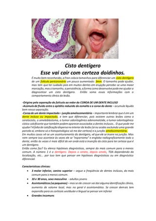 Cisto dentígero
Esse vai cair com certeza doidinhos.
É muito bemreconhecido,a Fran coloca tamanhos para diferenciar um cisto dentígero
de um folículo pericoronário um pouco aumentado: 3mm. O tamanho pode ajudar,
mas tem que ter cuidado pois em muitos dentes em erupção percebe-se uma maior
marcação,maso tamanho,a persistência,a forma como desenvolvepodeme ajudar a
diagnosticar um cisto dentígero. Então soma essas informações com o
comportamento clínico da lesão.
-Origina pela separação do folículo ao redor da COROA DE UM DENTE INCLUSO
-Acúmulode fluído entre o epitélio reduzido do esmalte e a coroa do dente – acumula líquido
bem nessa separação.
-Coroade um dente impactado – junçãoamelocementária – importantelembrarque é em um
dente incluso ou impactado, e tem que diferenciar, pois existem outras lesões como o
ceratocisto, o ameloblastoma, o tumor odontogênico adenomatóide, o tumor odontogênico
cístico calcificante que tambémpodemaparecerassociados a dentes inclusos.. O que pode me
ajudar?A faltade calcificação dispersa no interior da lesão (aí eu acabo excluindo uma grande
parcela aí, embora só o histopatológico vá me dar certeza) e a junção amelocementária.
Em muitos casos vê-se um assinturamento do dentígero, vê que ele se insere na junção. Mas
nem sempre isso acontece às vezes ele se “esparrama” e engloba radiograficamente todo o
dente, então às vezes é mais difícil de ver onde está a inserção do cisto para ter certeza que é
um dentígero.
Então como faz? Eu elenco hipóteses diagnósticas, sempre do mais comum para o menos
comum. A número 1 é o dentígero. Depois o cerato, depois amelo, TOA dependendo da
localização, etc... por isso tem que pensar em hipóteses diagnósticas ou em diagnóstico
diferencial.
Características clínicas:
 3 molar inferior, canino superior – segue a freqüência de dentes inclusos, do mais
comum para o menos comum.
 10 e 30 anos, sexo masculino - adultos jovens
 Assintomáticos(sepequenos) – masse ele crescer vai daralguma identificação clínica,
aumento de volume local, mas no geral é assintomático. Se crescer demais tem
expansão para as corticais vestibular e lingual se pensar em inferior
 Grandes incomuns
 