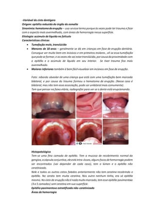 -Variável do cisto dentígero
Origem: epitélio reduzido do órgão do esmalte
Sinonimia:hematomadeerupção – usa-seessetermo porqueàsvezes pode ter trauma e ficar
com o aspecto mais avermelhado, com áreas de hemorragia nessa superfície.
Etiologia: acúmulo de líquido no folículo
Características clínicas
 Tumefação mole, translúcida
 Menores de 10 anos – geralmente se dá em crianças em fase de erupção dentária.
Consegue ver muito bem em incisivos e em primeiros molares , vê-se essa tumefação
quepodese formar,e asvezes ela vai estartranslúcida,porcausa da proximidade com
o epitélio e o acúmulo de líquido em seu interior. Se tiver trauma fica mais
avermelhado.
 Molares inferiores também é bem fácil visualizar em incisivos em fase de erupção.
Foto: rebordo alveolar de uma criança que está com uma tumefação bem marcada
bilateral, e por causa do trauma formou o hematoma de erupção. (Nesse caso é
bilateral, mas não tem essa associação, pode ser unilateral mais comumente).
Tem que pensar na faixa etária, radiografar para ver se o dente está erupcionando.
Histopatológico
Tem-se uma fina camada de epitélio. Tem a mucosa de recobrimento normal da
gengiva,a cápsula conjuntiva,eleestá intra-ósseo,algunsfocosdehemorragia podem
ser encontrados (vai depender de cada caso), tem o lúmen e o epitélio não
ceratinizado.
Nele e todos os outros cistos falados anteriormente não tem ceratina recobrindo o
epitélio. No cerato tem muita ceratina. Nos outro nenhum tinha, era só epitélio
mesmo.No cisto de erupção não énada muito marcado,temesse epitélio pavimentoso
(3 a 5 camadas) sem ceratina em sua superfície.
Epitélio pavimentoso estratificado não-ceratinizado
Áreas de hemorragia
 