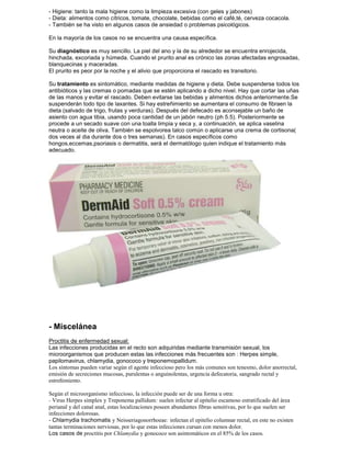 - Higiene: tanto la mala higiene como la limpieza excesiva (con geles y jabones)
- Dieta: alimentos como cítricos, tomate, chocolate, bebidas como el café,té, cerveza cocacola.
- También se ha visto en algunos casos de ansiedad o problemas psicológicos.
En la mayoría de los casos no se encuentra una causa específica.
Su diagnóstico es muy sencillo. La piel del ano y la de su alrededor se encuentra enrojecida,
hinchada, excoriada y húmeda. Cuando el prurito anal es crónico las zonas afectadas engrosadas,
blanquecinas y maceradas.
El prurito es peor por la noche y el alivio que proporciona el rascado es transitorio.
Su tratamiento es sintomático, mediante medidas de higiene y dieta. Debe suspenderse todos los
antibióticos y las cremas o pomadas que se estén aplicando a dicho nivel. Hay que cortar las uñas
de las manos y evitar el rascado. Deben evitarse las bebidas y alimentos dichos anteriormente.Se
suspenderán todo tipo de laxantes. Si hay estreñimiento se aumentara el consumo de fibraen la
dieta (salvado de trigo, frutas y verduras). Después del defecado es aconsejable un baño de
asiento con agua tibia, usando poca cantidad de un jabón neutro (ph 5.5). Posteriormente se
procede a un secado suave con una toalla limpia y seca y, a continuación, se aplica vaselina
neutra o aceite de oliva. También se espolvorea talco común o aplicarse una crema de cortisona(
dos veces al dia durante dos o tres semanas). En casos específicos como
hongos,eccemas,psoriasis o dermatitis, será el dermatólogo quien indique el tratamiento más
adecuado.
- Miscelánea
Proctitis de enfermedad sexual:
Las infecciones producidas en el recto son adquiridas mediante transmisión sexual, los
microorganismos que producen estas las infecciones más frecuentes son : Herpes simple,
papilomavirus, chlamydia, gonococo y treponemopallidum.
Los síntomas pueden variar según el agente infeccioso pero los más comunes son tenesmo, dolor anorrectal,
emisión de secreciones mucosas, purulentas o anguinolentas, urgencia defecatoria, sangrado rectal y
estreñimiento.
Según el microorganismo infeccioso, la infección puede ser de una forma u otra:
- Virus Herpes simplex y Treponema pallidum: suelen infectar al epitelio escamoso estratificado del área
perianal y del canal anal, estas localizaciones poseen abundantes fibras sensitivas, por lo que suelen ser
infecciones dolorosas.
- Chlamydia trachomatis y Neisseriagonorrhoeae: infectan el epitelio columnar rectal, en este no existen
tantas terminaciones nerviosas, por lo que estas infecciones cursan con menos dolor.
Los casos de proctitis por Chlamydia y gonococo son asintomáticos en el 85% de los casos.
 