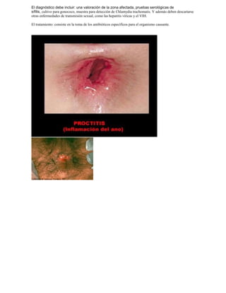 El diagnóstico debe incluir: una valoración de la zona afectada, pruebas serológicas de
sífilis, cultivo para gonococo, muestra para detección de Chlamydia trachomatis. Y además deben descartarse
otras enfermedades de transmisión sexual, como las hepatitis víricas y el VIH.
El tratamiento: consiste en la toma de los antibióticos específicos para el organismo causante.
 