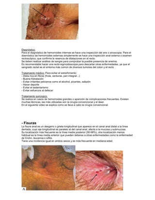 Diagnóstico:
Para el diagnóstico de hemorroides internas se hace una inspección del ano o anoscopia. Para el
diasnóstico de hemorroides externas simplemente se hace una inspección anal externa o examen
rectoscópico, que confirme la resencia de dilataciones en el recto.
Se deben realizar análisis de sangre para comprobar la posible presencia de anemia.
Es recomendable hacer una recto-sigmoidoscopia para descartar otras enfermedades, ya que el
sangrado rectal es el síntoma más común de diversos tumores del colon y el recto
Tratamiento médico: Para evitar el estreñimiento:
- Dieta rica en fibras (fruta, verduras, pan integral...)
- Buena hidratación
- Evitar irritantes pelvianos como el alcohol, picantes, salazón
- Hacer deporte
- Evitar el sedentarismo
- Evitar esfuerzos al defecar
Tratamiento quirúrgico:
Se realiza en casos de hemorroides grandes o aparición de complicaciones frecuentes. Existen
muchas técnicas, las más utilizadas son la cirugía convencional y el láser.
En el siguiente video se explica como se lleva a cabo la cirugía convencional.
- Fisuras
La fisura anal es un desgarro o grieta longitudinal que aparece en el canal anal distal a la línea
dentada, cuyo eje longitudinal es paralelo al del canal anal, afecta a la mucosa y submucosa.
Su localización más frecuente es la línea media posterior (90-98%), otra localización menos
habitual es la línea media anterior que pueden deberse a otras enfermedades como la enfermedad
de Crohn, leucemia o sífilis.
Tiene una incidencia igual en ambos sexos y es más frecuente en mediana edad.
 