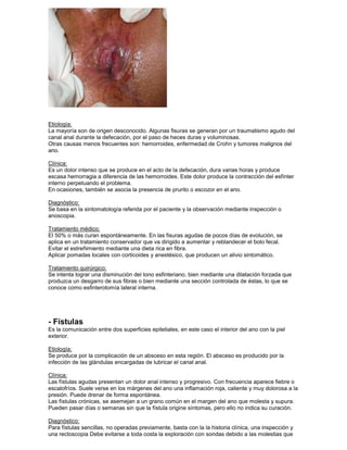 Etiología:
La mayoría son de origen desconocido. Algunas fisuras se generan por un traumatismo agudo del
canal anal durante la defecación, por el paso de heces duras y voluminosas.
Otras causas menos frecuentes son: hemorroides, enfermedad de Crohn y tumores malignos del
ano.
Clínica:
Es un dolor intenso que se produce en el acto de la defecación, dura varias horas y produce
escasa hemorragia a diferencia de las hemorroides. Este dolor produce la contracción del esfínter
interno perpetuando el problema.
En ocasiones, también se asocia la presencia de prurito o escozor en el ano.
Diagnóstico:
Se basa en la sintomatología referida por el paciente y la observación mediante inspección o
anoscopia.
Tratamiento médico:
El 50% o más curan espontáneamente. En las fisuras agudas de pocos días de evolución, se
aplica en un tratamiento conservador que va dirigido a aumentar y reblandecer el bolo fecal.
Evitar el estreñimiento mediante una dieta rica en fibra.
Aplicar pomadas locales con corticoides y anestésico, que producen un alivio sintomático.
Tratamiento quirúrgico:
Se intenta lograr una disminución del tono esfinteriano, bien mediante una dilatación forzada que
produzca un desgarro de sus fibras o bien mediante una sección controlada de éstas, lo que se
conoce como esfinterotomía lateral interna.
- Fístulas
Es la comunicación entre dos superficies epiteliales, en este caso el interior del ano con la piel
exterior.
Etiología:
Se produce por la complicación de un absceso en esta región. El absceso es producido por la
infección de las glándulas encargadas de lubricar el canal anal.
Clínica:
Las fístulas agudas presentan un dolor anal intenso y progresivo. Con frecuencia aparece fiebre o
escalofríos. Suele verse en los márgenes del ano una inflamación roja, caliente y muy dolorosa a la
presión. Puede drenar de forma espontánea.
Las fístulas crónicas, se asemejan a un grano común en el margen del ano que molesta y supura.
Pueden pasar días o semanas sin que la fístula origine síntomas, pero ello no indica su curación.
Diagnóstico:
Para fístulas sencillas, no operadas previamente, basta con la la historia clínica, una inspección y
una rectoscopia Debe evitarse a toda costa la exploración con sondas debido a las molestias que
 