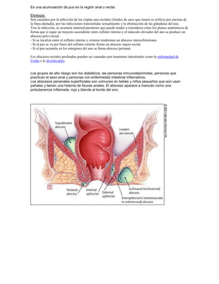 Es una acumulación de pus en la región anal o rectal.
Etiología:
Son causados por la infección de las criptas ano-rectales (fondos de saco que tienen su orificio por encima de
la línea dentada), por las infecciones transmitidas sexualmente y la obstrucción de las glándulas del ano.
Tras la infección, se acumula material purulento que puede tender a extenderse entre los planos anatómicos de
forma que si sigue un trayecto ascendente entre esfínter interno y el músculo elevador del ano se produce un
absceso pelvi-rectal.
- Si se localiza entre el esfínter interno y externo tendremos un absceso interesfinteriano.
- Si el pus se va por fuera del esfínter externo forma un absceso isquio-rectal.
- Si el pus acumula en los márgenes del ano se llama absceso perianal.
Los abscesos rectales profundos pueden ser causados por trastornos intestinales como la enfermedad de
Crohn o la diverticulitis.
Los grupos de alto riesgo son los diabéticos, las personas inmunodeprimidas, personas que
practican el sexo anal y personas con enfermedad intestinal inflamatoria.
Los abscesos perianales superficiales son comunes en bebés y niños pequeños que aún usan
pañales y tienen una historia de fisuras anales. El absceso aparece a menudo como una
protuberancia inflamada, roja y blanda al borde del ano.
 