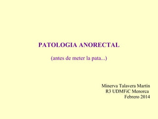 PATOLOGIA ANORECTAL
(antes de meter la pata...)
Minerva Talavera Martín
R3 UDMFiC Menorca
Febrero 2014
 