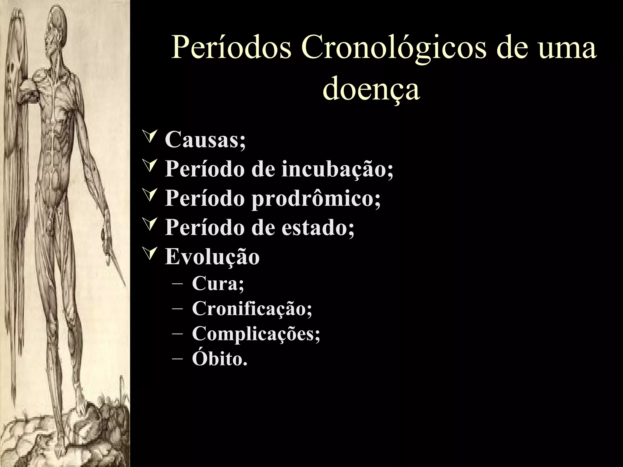 Períodos Cronológicos de uma
doença
 Causas;
 Período de incubação;
 Período prodrômico;
 Período de estado;
 Evolução
– Cura;
– Cronificação;
– Complicações;
– Óbito.

 