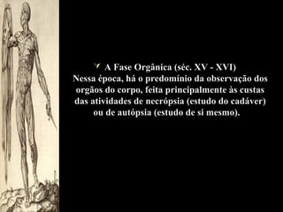  A Fase Orgânica (séc. XV - XVI)

Nessa época, há o predomínio da observação dos
orgãos do corpo, feita principalmente às custas
das atividades de necrópsia (estudo do cadáver)
ou de autópsia (estudo de si mesmo).

 