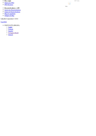Pro e mais
Mude para PRO
PRO Recursos
Desenvolvedores e API
Seção dos Desenvolvedores
Grupo de Desenvolvedores
Blog de engenharia
Widgets do Blog
LinkedIn Corporation © 2014
Feed RSS
PORTUGUÊS (BRASIL)
English
Français
Español
Português (Brasil)
Deutsch
2457 views
Like
 