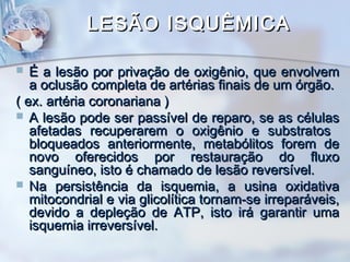 LESÃO ISQUÊMICA
É a lesão por privação de oxigênio, que envolvem
a oclusão completa de artérias finais de um órgão.
( ex. artéria coronariana )
 A lesão pode ser passível de reparo, se as células
afetadas recuperarem o oxigênio e substratos
bloqueados anteriormente, metabólitos forem de
novo oferecidos por restauração do fluxo
sanguíneo, isto é chamado de lesão reversível.
 Na persistência da isquemia, a usina oxidativa
mitocondrial e via glicolítica tornam-se irreparáveis,
devido a depleção de ATP, isto irá garantir uma
isquemia irreversível.


 