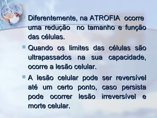 

Diferentemente, na ATROFIA ocorre
uma redução no tamanho e função
das células.



Quando os limites das células são
ultrapassados na sua capacidade,
ocorre a lesão celular.



A lesão celular pode
até um certo ponto,
pode ocorrer lesão
morte celular.

ser reversível
caso persista
irreversível e

 