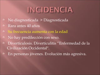    No diagnosticada > Diagnosticada
   Rara antes 40 años
   Su frecuencia aumenta con la edad
   No hay predilección con sexo.
   Diverticulosis. Diverticulitis “Enfermedad de la
    Civilización Occidental".
   En personas jóvenes. Evolución más agresiva.
 