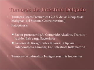    Tumores Pocos Frecuentes ( 2-3 % de las Neoplasias
    Malignas del Sistema Gastrointestinal)
   Patogénesis:

     Factor protector: IgA, Contenido Alcalino, Transito
      rápido, Baja carga Bacteriana
     Factores de Riesgo: Sales Biliares, Poliposis
      Adenomatosa Familiar, Enf. Intestinal Inflamatoria

   Tumores de naturaleza benigna son más frecuentes
 