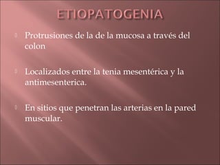    Protrusiones de la de la mucosa a través del
    colon

   Localizados entre la tenia mesentérica y la
    antimesenterica.

   En sitios que penetran las arterias en la pared
    muscular.
 