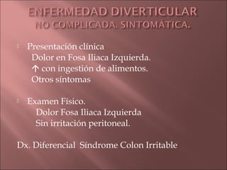    Presentación clínica
     Dolor en Fosa Iliaca Izquierda.
      con ingestión de alimentos.
     Otros síntomas

   Examen Físico.
      Dolor Fosa Iliaca Izquierda
      Sin irritación peritoneal.

Dx. Diferencial Síndrome Colon Irritable
 
