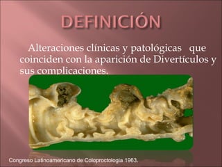 Alteraciones clínicas y patológicas que
    coinciden con la aparición de Divertículos y
    sus complicaciones.




Congreso Latinoamericano de Coloproctologia 1963.
 
