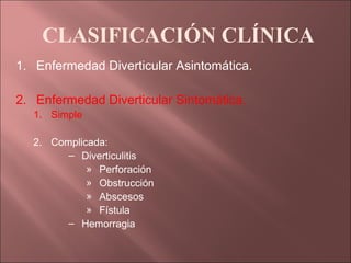 CLASIFICACIÓN CLÍNICA
1. Enfermedad Diverticular Asintomática.

2. Enfermedad Diverticular Sintomática.
  1. Simple

  2. Complicada:
        – Diverticulitis
            » Perforación
            » Obstrucción
            » Abscesos
            » Fístula
        – Hemorragia
 