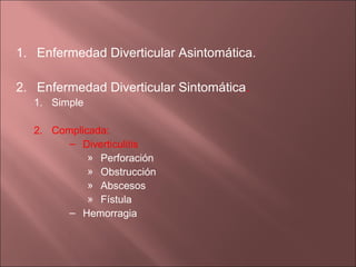 1. Enfermedad Diverticular Asintomática.

2. Enfermedad Diverticular Sintomática.
  1. Simple

  2. Complicada:
        – Diverticulitis
            » Perforación
            » Obstrucción
            » Abscesos
            » Fístula
        – Hemorragia
 