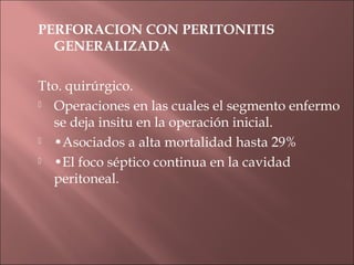 PERFORACION CON PERITONITIS
  GENERALIZADA

Tto. quirúrgico.
 Operaciones en las cuales el segmento enfermo

  se deja insitu en la operación inicial.
 •Asociados a alta mortalidad hasta 29%

 •El foco séptico continua en la cavidad

  peritoneal.
 