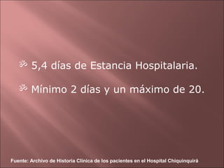  5,4 días de Estancia Hospitalaria.

    Mínimo 2 días y un máximo de 20.




Fuente: Archivo de Historia Clínica de los pacientes en el Hospital Chiquinquirá
 