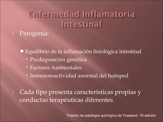    Patogenia:

       Equilibrio de la inflamación fisiológica intestinal
         Predisposición genética
         Factores Ambientales
         Inmunoreactividad anormal del huésped


   Cada tipo presenta características propias y
    conductas terapéuticas diferentes

                          Tratado de patología quirúrgica de Towsend- 16 edición
 