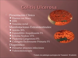    Presentación Clínica
     Diarrea con Moco
     HDI
     Tenesmo rectal
   Manifestaciones Extraintestinales:
       Artritis 20%
       Espondilitis Anquilosante 5%
       Eritema Nodoso 15%
       Pioderma Gangrenoso 8%
       Colangitis Esclerosante Primaria 5%
   Diagnóstico:
     Descartar procesos infecciosos
     Videocolonoscopía

                           Tratado de patología quirúrgica de Towsend- 16 edición
 