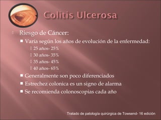    Riesgo de Cáncer:
       Varía según los años de evolución de la enfermedad:
             25 años- 25%
             30 años- 35%
             35 años- 45%
             40 años- 65%
     Generalmente son poco diferenciados
     Estrechez colonica es un signo de alarma
     Se recomienda colonoscopias cada año




                             Tratado de patología quirúrgica de Towsend- 16 edición
 