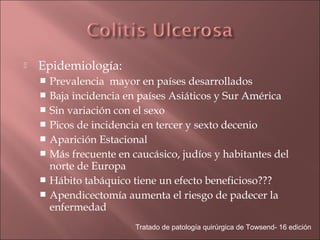    Epidemiología:
     Prevalencia mayor en países desarrollados
     Baja incidencia en países Asiáticos y Sur América
     Sin variación con el sexo
     Picos de incidencia en tercer y sexto decenio
     Aparición Estacional
     Más frecuente en caucásico, judíos y habitantes del
      norte de Europa
     Hábito tabáquico tiene un efecto beneficioso???
     Apendicectomía aumenta el riesgo de padecer la
      enfermedad
                        Tratado de patología quirúrgica de Towsend- 16 edición
 