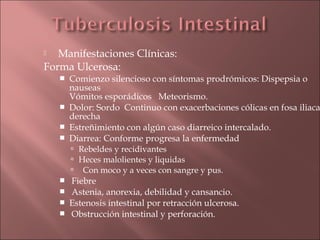   Manifestaciones Clínicas:
Forma Ulcerosa:
       Comienzo silencioso con síntomas prodrómicos: Dispepsia o
        nauseas
        Vómitos esporádicos Meteorismo.
       Dolor: Sordo Continuo con exacerbaciones cólicas en fosa iliaca
        derecha
       Estreñimiento con algún caso diarreico intercalado.
       Diarrea: Conforme progresa la enfermedad
         Rebeldes y recidivantes
         Heces malolientes y liquidas
         Con moco y a veces con sangre y pus.
       Fiebre
       Astenia, anorexia, debilidad y cansancio.
       Estenosis intestinal por retracción ulcerosa.
       Obstrucción intestinal y perforación.
 