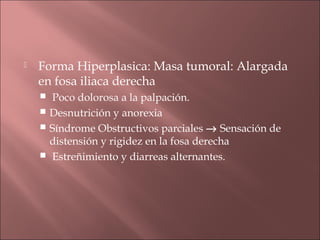    Forma Hiperplasica: Masa tumoral: Alargada
    en fosa iliaca derecha
     Poco dolorosa a la palpación.
     Desnutrición y anorexia
     Síndrome Obstructivos parciales → Sensación de
      distensión y rigidez en la fosa derecha
     Estreñimiento y diarreas alternantes.
 