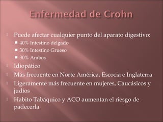    Puede afectar cualquier punto del aparato digestivo:
     40% Intestino delgado
     30% Intestino Grueso
     30% Ambos

   Idiopático
   Más frecuente en Norte América, Escocia e Inglaterra
   Ligeramente más frecuente en mujeres, Caucásicos y
    judíos
   Habito Tabáquico y ACO aumentan el riesgo de
    padecerla
 