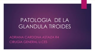 PATOLOGIA DE LA
GLANDULA TIROIDES
ADRIANA CARDONA ASTAIZA R4
CIRUGIA GENERAL U.CES
 