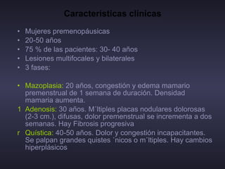 Características clínicas Mujeres premenopáusicas 20-50 años 75 % de las pacientes: 30- 40 años Lesiones multifocales y bilaterales 3 fases:  Mazoplasia:  20 años, congestión y edema mamario premenstrual de 1 semana de duración. Densidad mamaria aumenta. Adenosis:  30 años. Múltiples placas nodulares dolorosas (2-3 cm.), difusas, dolor premenstrual se incrementa a dos semanas. Hay Fibrosis progresiva Quística:  40-50 años. Dolor y congestión incapacitantes. Se palpan grandes quistes únicos o múltiples. Hay cambios hiperplásicos  