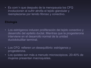 Es común que después de la menopausia los CFQ involucionen al sufrir atrofia el tejido glandular y reemplazarse por tenido fibroso y conectivo. Etiología  Los estrógenos inducen proliferación del tejido conectivo y desarrollo del epitelio ductal. Mientras que la progesterona interviene en el desarrollo normal de la unidad ductolobulillar terminal.  Los CFQ  refieren un desequilibrio: estrógenos y progesterona. Los quistes son más a menudo microscópicos. 20-40% de mujeres presentan macroquistes. 