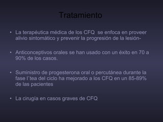 Tratamiento  La terapéutica médica de los CFQ  se enfoca en proveer alivio sintomático y prevenir la progresión de la lesión- Anticonceptivos orales se han usado con un éxito en 70 a 90% de los casos.  Suministro de progesterona oral o percutánea durante la fase lútea del ciclo ha mejorado a los CFQ en un 85-89% de las pacientes La cirugía en casos graves de CFQ 