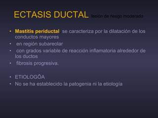 ECTASIS DUCTAL   lesión de riesgo moderado  Mastitis periductal ,  se caracteriza por la dilatación de los conductos mayores en región subareolar con grados variable de reacción inflamatoria alrededor de los ductos  fibrosis progresiva. ETIOLOGÍA No se ha establecido la patogenia ni la etiología 